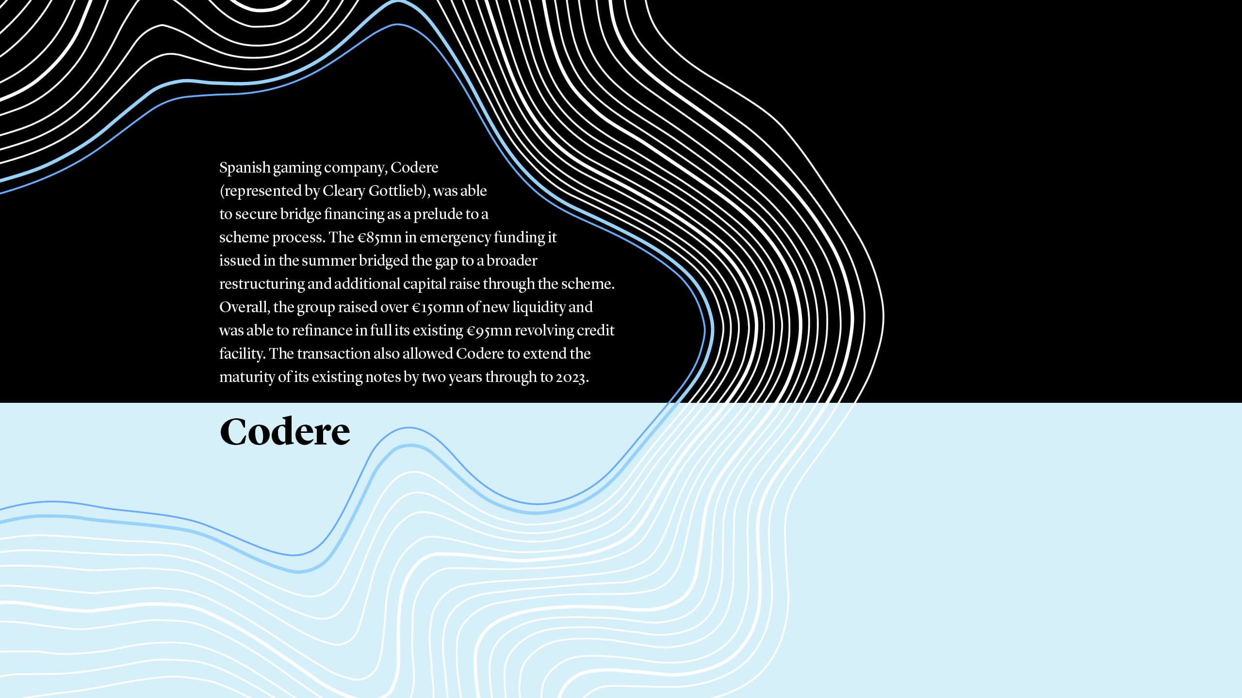 Spanish gaming company, Codere  (represented by Cleary Gottlieb), was able  to secure bridge financing as a prelude to a  scheme process. The €85mn in emergency funding it  issued in the summer bridged the gap to a broader restructuring and additional capital raise through the scheme. Overall, the group raised over €150mn of new liquidity and was able to refinance in full its existing €95mn revolving credit facility. The transaction also allowed Codere to extend the maturity of its existing notes by two years through to 2023.