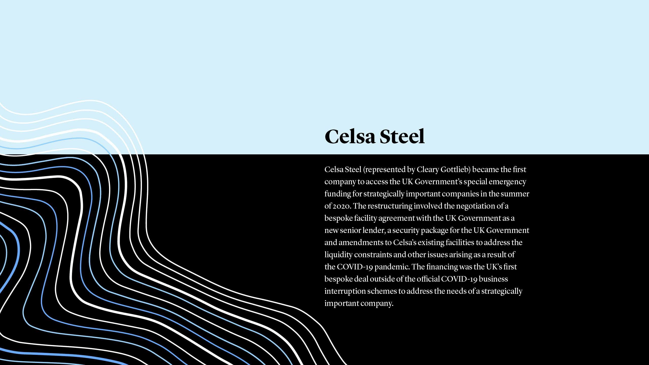 Celsa Steel (represented by Cleary Gottlieb) became the first company to access the UK Government’s special emergency funding for strategically important companies in the summer of 2020. The restructuring involved the negotiation of a bespoke facility agreement with the UK Government as a new senior lender, a security package for the UK Government and amendments to Celsa’s existing facilities to address the liquidity constraints and other issues arising as a result of the COVID-19 pandemic. The financing was the UK’s first bespoke deal outside of the official COVID-19 business interruption schemes to address the needs of a strategically important company.