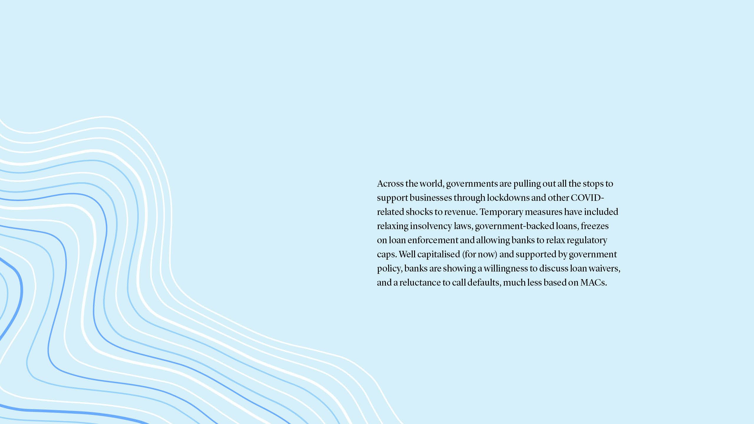 Across the world, governments are pulling out all the stops to support businesses through lockdowns and other COVID-related shocks to revenue. Temporary measures have included relaxing insolvency laws, government-backed loans, freezes on loan enforcement and allowing banks to relax regulatory caps. Well capitalised (for now) and supported by government policy, banks are showing a willingness to discuss loan waivers, and a reluctance to call defaults, much less based on MACs.