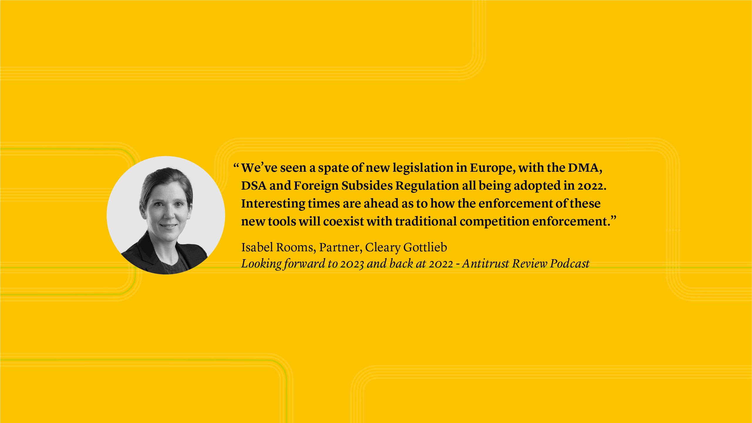 “We’ve seen a spate of new legislation in Europe, with the DMA, DSA and Foreign Subsides Regulation all being adopted in 2022. Interesting times are ahead as to how the enforcement of these new tools will coexist with traditional competition enforcement.” Isabel Rooms, Partner - Looking forward to 2023 and back at 2022 - Antitrust Review Podcast