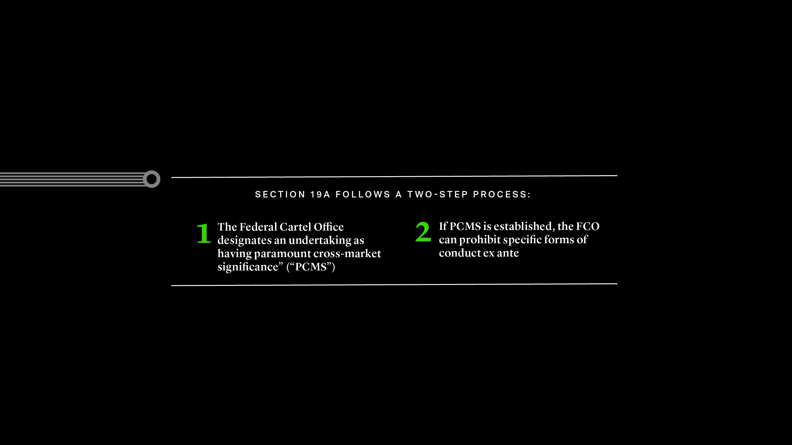 Section 19A Follows a Two-Step Process: 1.The Federal Cartel Office designates an undertaking as having ‘paramount cross-market significance” (“PCMS”) 2.If PCMS is established, the FCO can prohibit specific forms of conduct ex ante