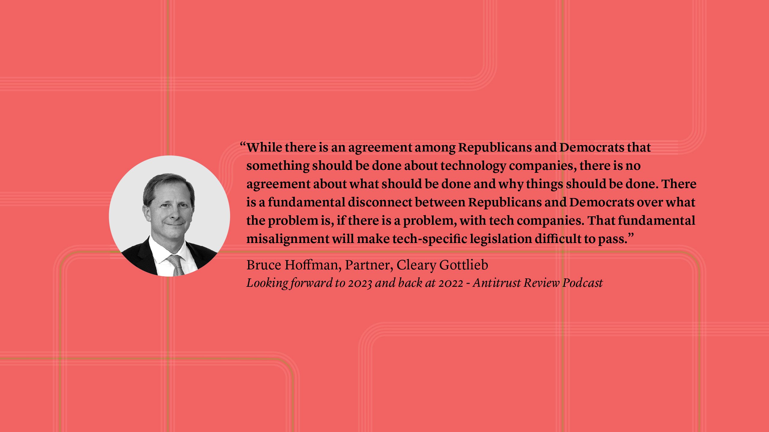 “While there is an agreement among Republicans and Democrats that something should be done about technology companies, there is no agreement about what should be done and why things should be done. There is a fundamental discontent between Republicans and Democrats over what the problem is, if there is a problem, with tech companies. That fundamental misalignment will make tech-specific legislation difficult to pass.” Bruce Hoffman, Partner