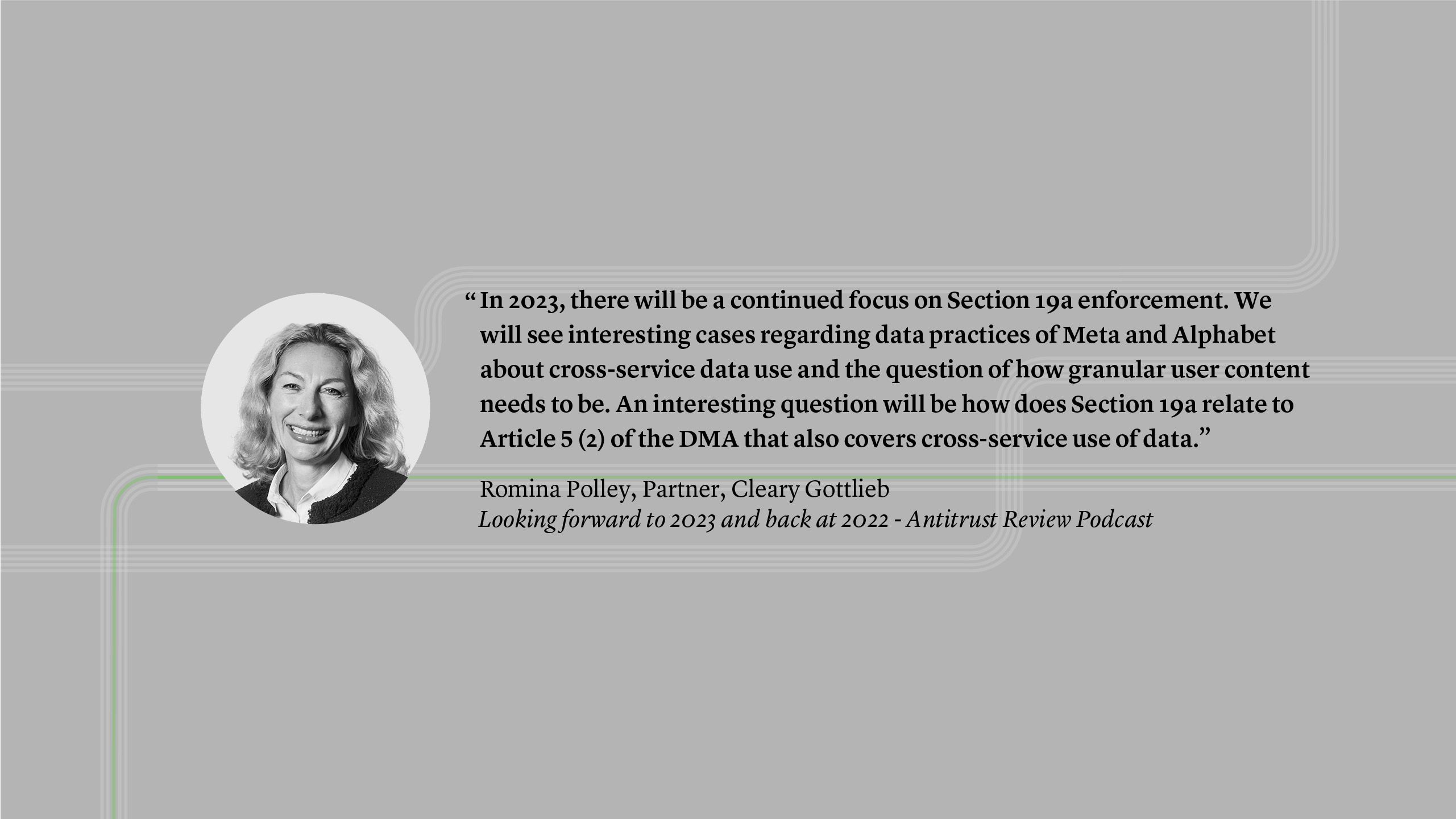 “In 2023, there will be a continued focus on Section 19a enforcement. We will see interesting cases regarding data practices of Meta and Alphabet about cross-service data use and the question of how granular user content needs to be. An interesting question will be how does Section 19a relate to Article 5 (2) of the DMA that also covers cross-service use of data.” Romina Polly, Partner - Looking forward to 2023 and back at 2022 - Antitrust Review