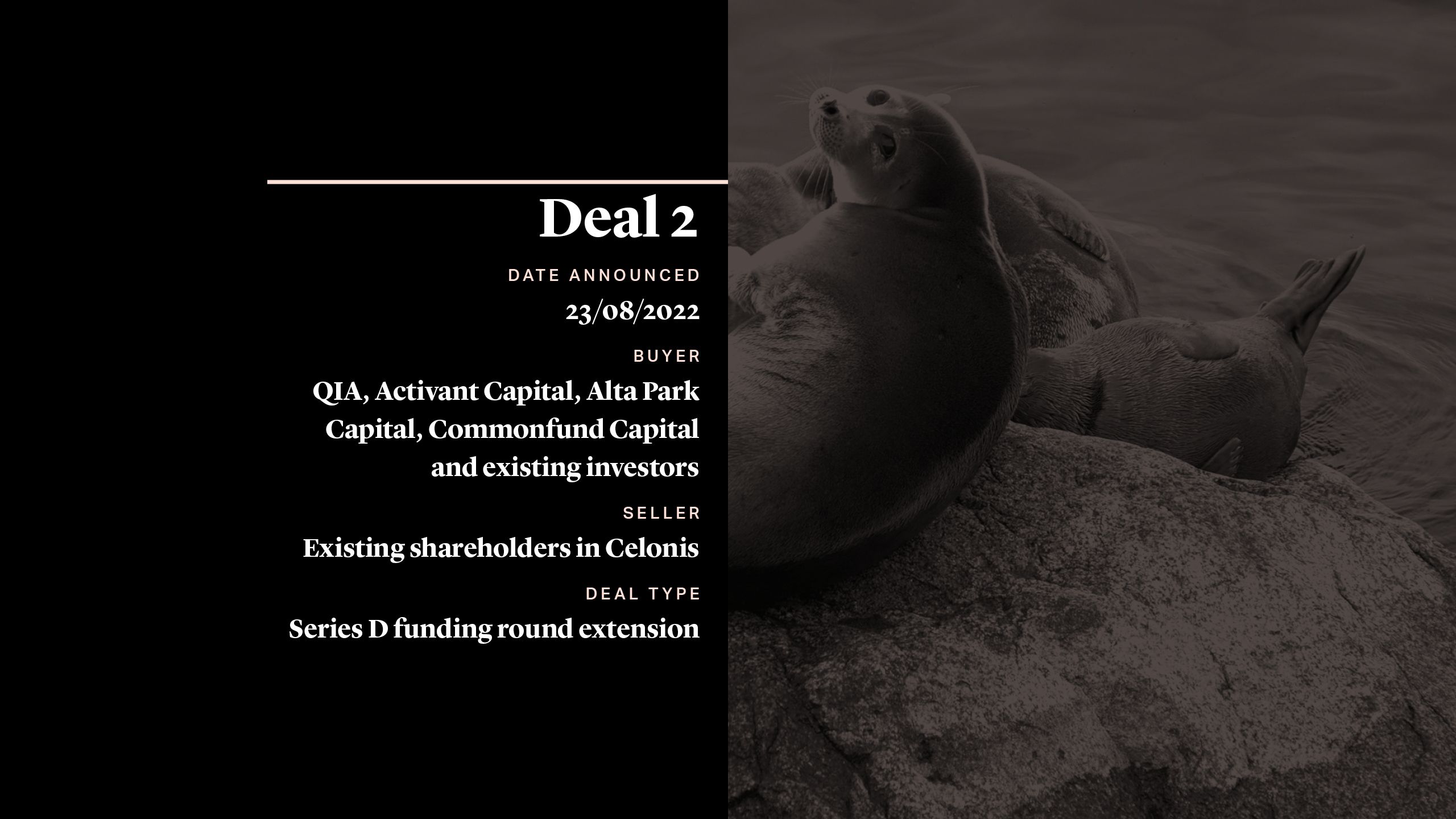 Deal 2 CELONIS DATE ANNOUNCED - 23/08/2022 BUYER QIA, Activant Capital, Alta Park Capital, Commonfund Capital and existing investors SELLER - Existing Shareholders in Celonis DEAL TYPE - Series D funding round extension