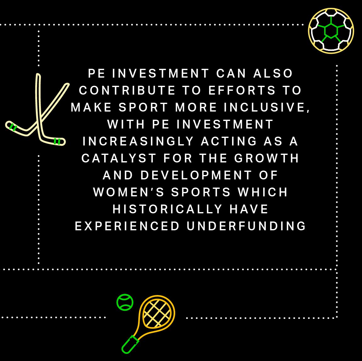 PE investment can also contribute to efforts to make sport more inclusive, with PE investment increasingly acting as a catalyst for the growth and development of women’s sports which historically have experienced underfunding