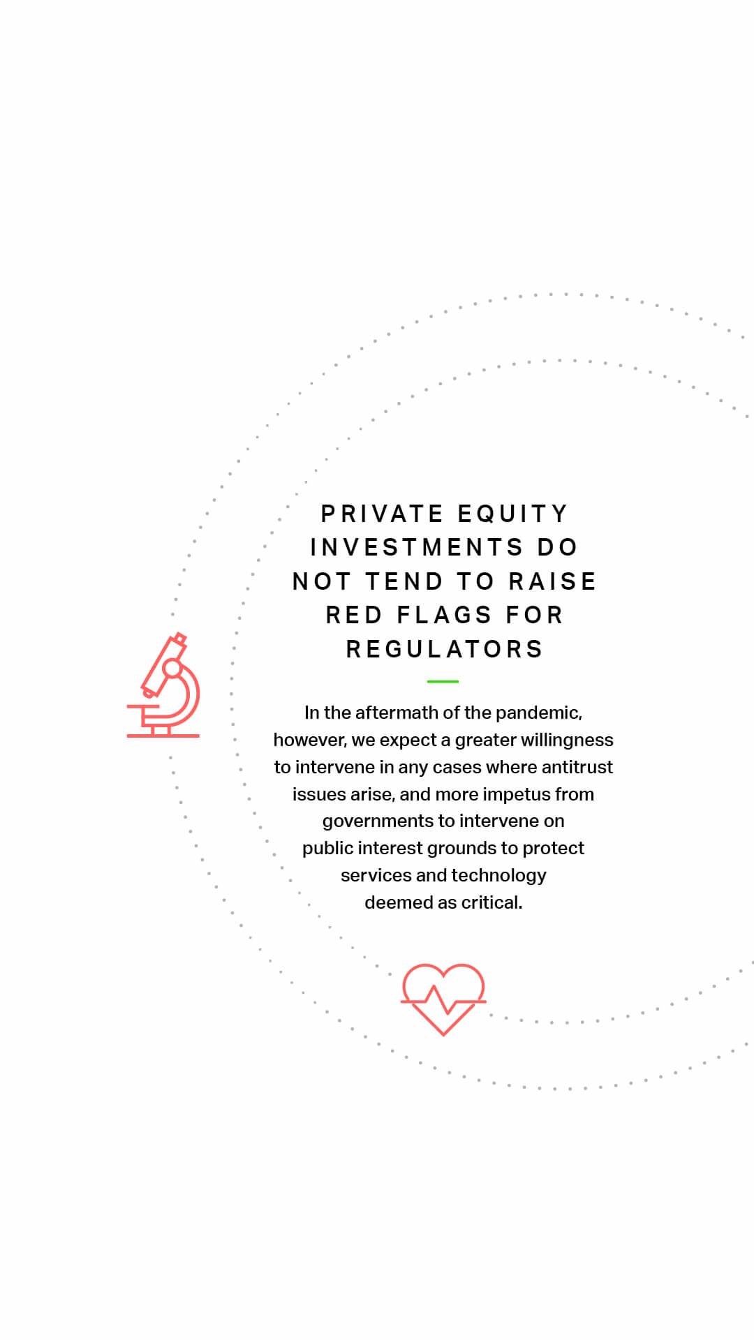 Private equity investments do not tend to raise red flags for regulators In the aftermath of the pandemic, however, we expect a greater willingness to intervene in any cases where antitrust issues arise, and more impetus from governments to intervene on public interest grounds to protect services and technology deemed as critical.