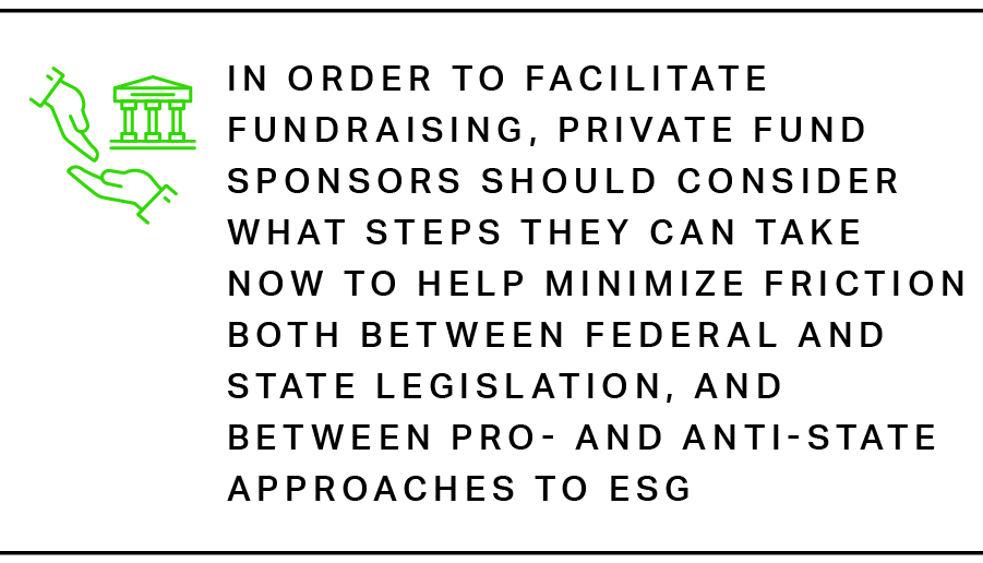 In order to facilitate fundraising, private fund sponsors should consider what steps they can take now to help minimize friction both between federal and state legislation, and between pro- and anti-state approaches to ESG