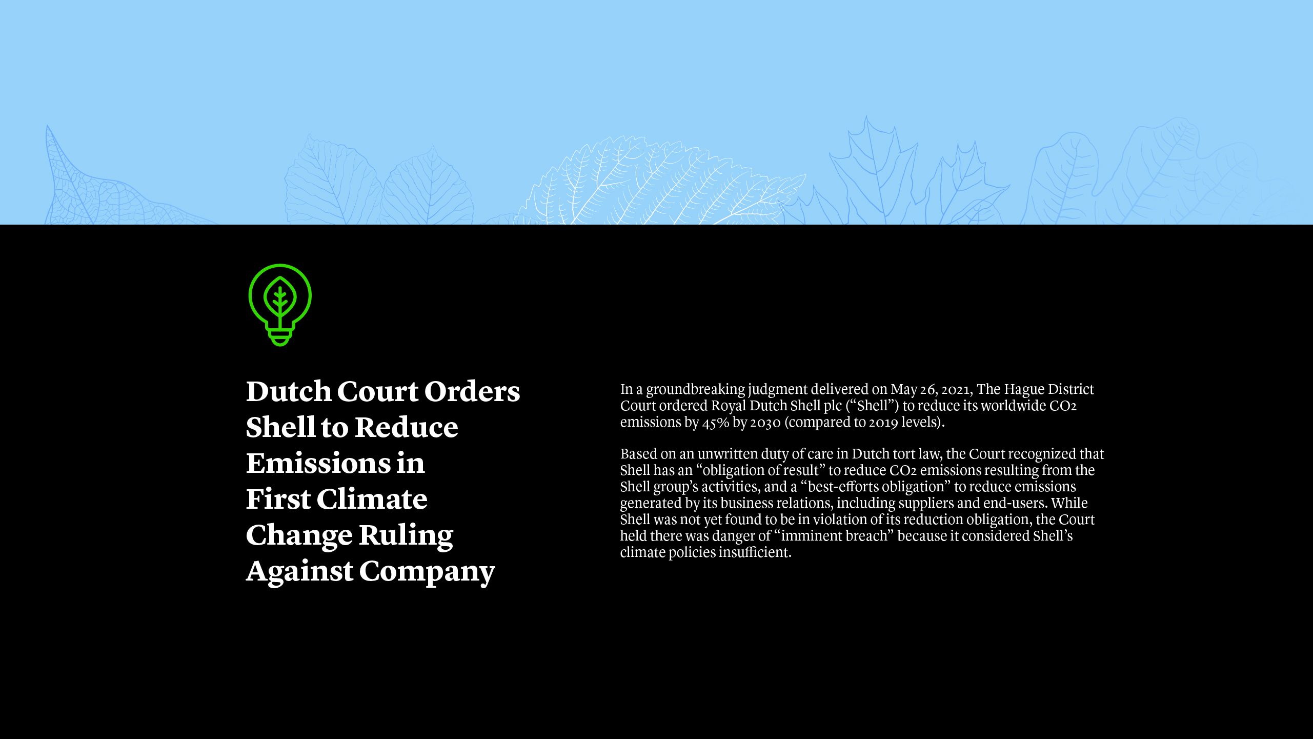 Dutch Court Orders Shell to Reduce Emissions in First Climate Change Ruling Against Company In a groundbreaking judgment delivered on May 26, 2021, The Hague District Court ordered Royal Dutch Shell plc (“Shell”) to reduce its worldwide CO2 emissions by 45% by 2030 (compared to 2019 levels). Based on an unwritten duty of care in Dutch tort law, the Court recognized that Shell has an “obligation of result” to reduce CO2 emissions resulting from the Shell group’s activities, and a “best-efforts obligation” to reduce emissions generated by its business relations, including suppliers and end-users.  While Shell was not yet found to be in violation of its reduction obligation, the Court held there was danger of “imminent breach” because it considered Shell’s climate policies insufficient.