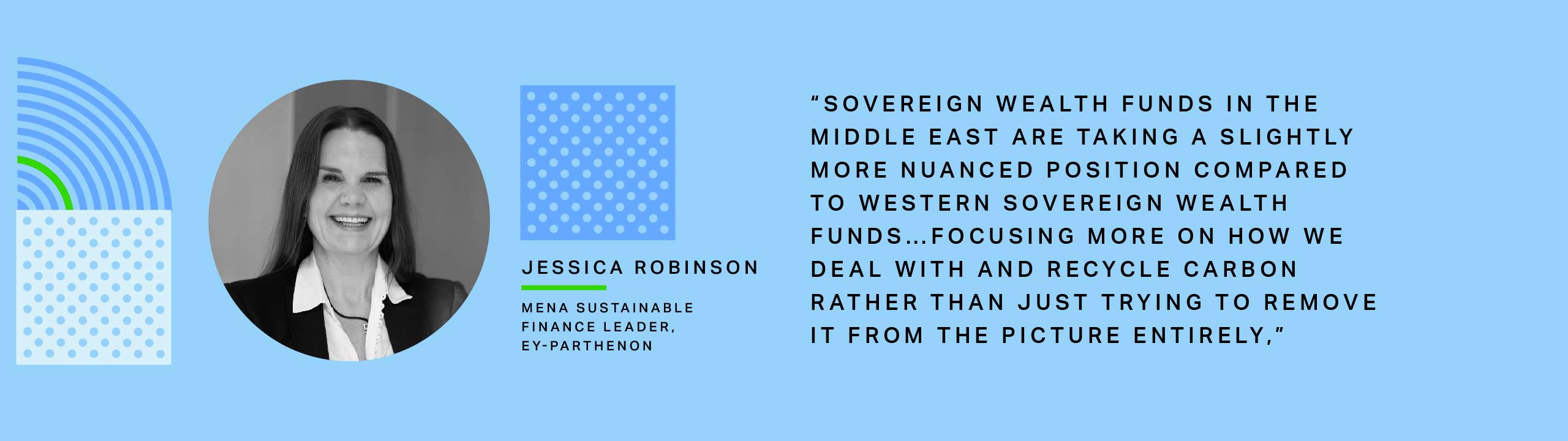 Jessica Robinson, MENA Sustainable Finance Leader for EY-Parthenon:Sovereign wealth funds in the Middle East are taking a slightly more nuanced position compared to Western sovereign wealth funds…focusing more on how we deal with and recycle carbon rather than just trying to remove it from the picture entirely