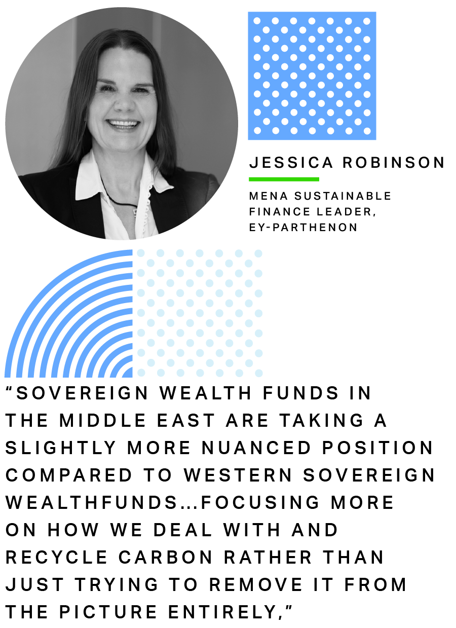 Jessica Robinson, MENA Sustainable Finance Leader for EY-Parthenon:Sovereign wealth funds in the Middle East are taking a slightly more nuanced position compared to Western sovereign wealth funds…focusing more on how we deal with and recycle carbon rather than just trying to remove it from the picture entirely