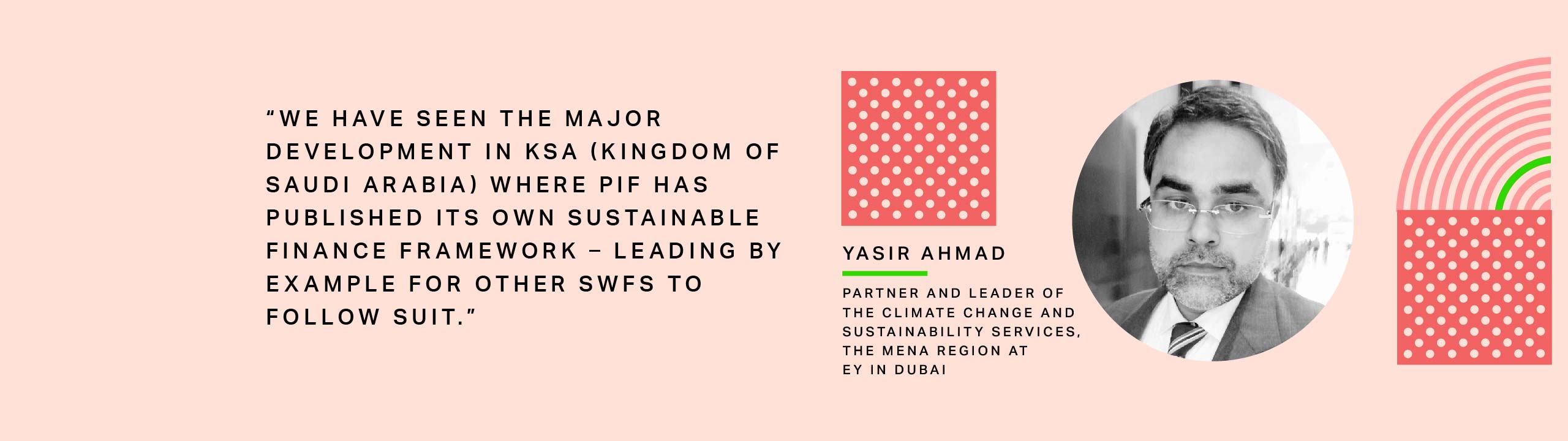 Yasir Ahmad, Partner and Leader of the Climate Change and Sustainability Services for the MENA Region at EY in Dubai: We have seen the major development in KSA (Kingdom of Saudi Arabia) where PIF has published its own Sustainable Finance Framework – leading by example for other SWFs to follow suit.