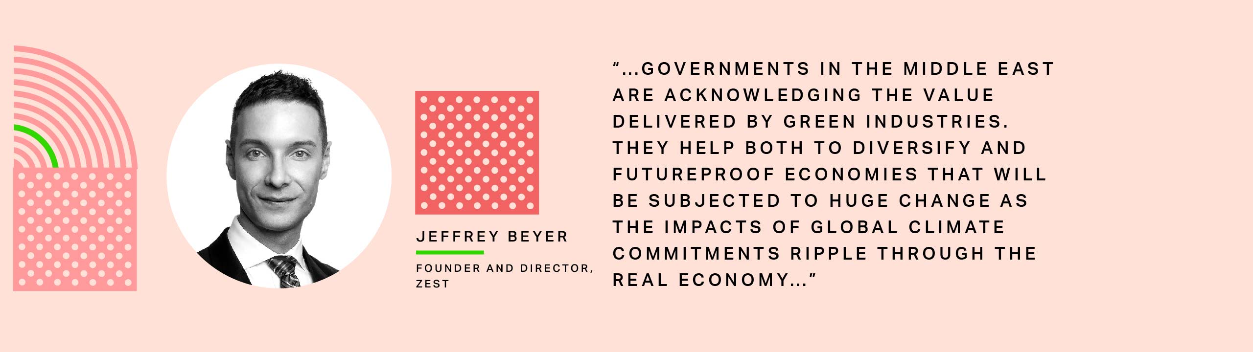 Jeffrey Beyer, Founder and Director, Zest: “…governments in the Middle East are acknowledging the value delivered by green industries. They help both to diversify and futureproof economies that will be subjected to huge change as the impacts of global climate commitments ripple through the real economy… 